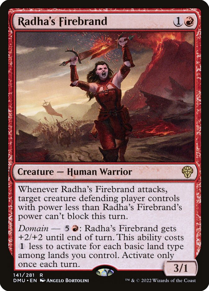 Radha's Firebrand
 Whenever Radha's Firebrand attacks, target creature defending player controls with power less than Radha's Firebrand's power can't block this turn.
Domain — {5}{R}: Radha's Firebrand gets +2/+2 until end of turn. This ability costs {1} less to activate for each basic land type among lands you control. Activate only once each turn.
